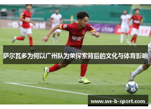 萨尔瓦多为何以广州队为荣探索背后的文化与体育影响