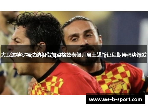 大卫达特罗福法纳租借加盟格兹泰佩开启土超新征程期待强势爆发 大卫达特罗福法纳租借加盟格兹泰佩开启土超新征程期待强势爆发