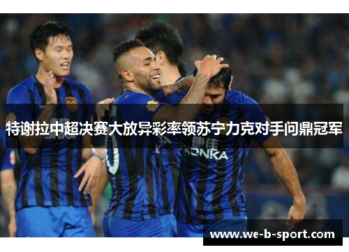 特谢拉中超决赛大放异彩率领苏宁力克对手问鼎冠军