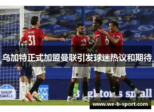 乌加特正式加盟曼联引发球迷热议和期待 乌加特正式加盟曼联引发球迷热议和期待